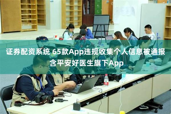 证券配资系统 65款App违规收集个人信息被通报 含平安好医生旗下App