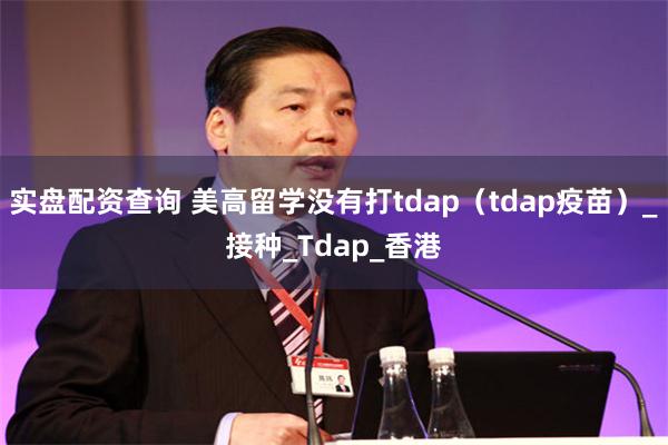 实盘配资查询 美高留学没有打tdap（tdap疫苗）_接种_Tdap_香港