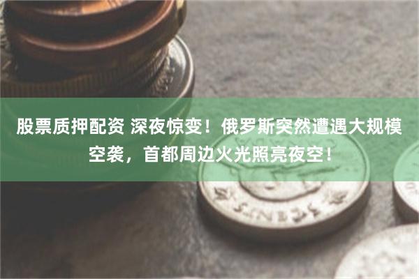 股票质押配资 深夜惊变！俄罗斯突然遭遇大规模空袭，首都周边火光照亮夜空！