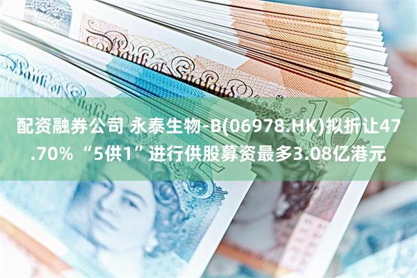配资融券公司 永泰生物-B(06978.HK)拟折让47.70% “5供1”进行供股募资最多3.08亿港元