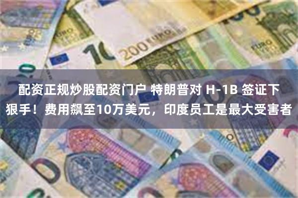 配资正规炒股配资门户 特朗普对 H-1B 签证下狠手！费用飙至10万美元，印度员工是最大受害者