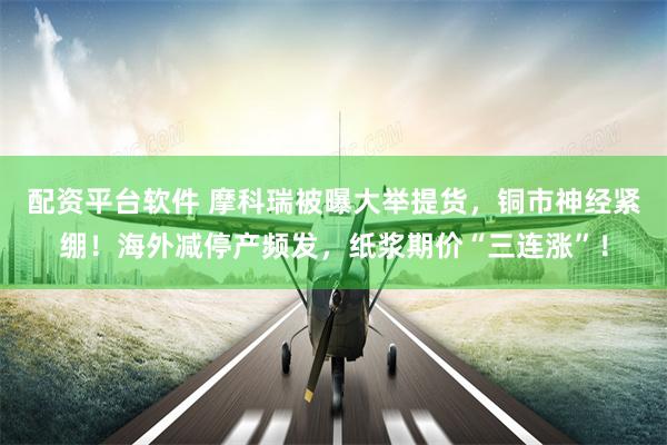 配资平台软件 摩科瑞被曝大举提货，铜市神经紧绷！海外减停产频发，纸浆期价“三连涨”！