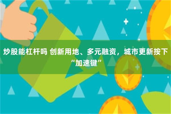 炒股能杠杆吗 创新用地、多元融资，城市更新按下“加速键”