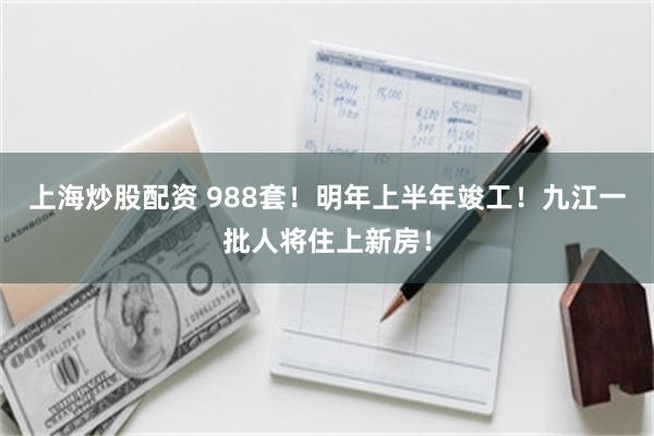 上海炒股配资 988套！明年上半年竣工！九江一批人将住上新房！