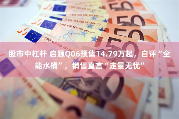 股市中杠杆 启源Q06预售14.79万起，自评“全能水桶”，销售直言“走量无忧”