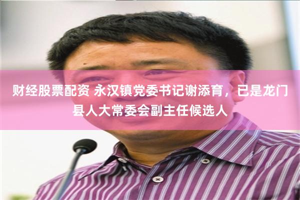 财经股票配资 永汉镇党委书记谢添育，已是龙门县人大常委会副主任候选人